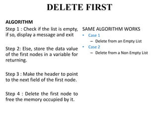 ALGORITHM
Step 1 : Check if the list is empty,
if so, display a message and exit
Step 2: Else, store the data value
of the first nodes in a variable for
returning.
Step 3 : Make the header to point
to the next field of the first node.
Step 4 : Delete the first node to
free the memory occupied by it.
SAME ALGORITHM WORKS
• Case 1
– Delete from an Empty List
• Case 2
– Delete from a Non Empty List
DELETE FIRST
 