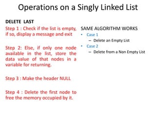 DELETE LAST
Step 1 : Check if the list is empty,
if so, display a message and exit
Step 2: Else, if only one node
available in the list, store the
data value of that nodes in a
variable for returning.
Step 3 : Make the header NULL
Step 4 : Delete the first node to
free the memory occupied by it.
SAME ALGORITHM WORKS
• Case 1
– Delete an Empty List
• Case 2
– Delete from a Non Empty List
Operations on a Singly Linked List
 