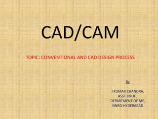 CAD/CAM
TOPIC: CONVENTIONAL AND CAD DESIGN PROCESS
By
J KUMAR CHANDRA,
ASST. PROF.,
DEPARTMENT OF ME,
NNRG-HYDERABAD
 