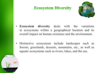 • Ecosystem diversity deals with the variations
in ecosystems within a geographical location and its
overall impact on human existence and the environment.
• Distinctive ecosystems include landscapes such as
forests, grasslands, desserts, mountains, etc., as well as
aquatic ecosystems such as rivers, lakes, and the sea.
 