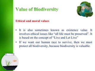 Ethical and moral values
• It is also sometimes known as existence value. It
involves ethical issues like “all life must be preserved”. It
is based on the concept of “Live and Let Live”
• If we want our human race to survive, then we must
protect all biodiversity, because biodiversity is valuable.
 
