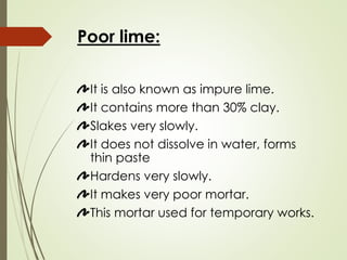Poor lime:
It is also known as impure lime.
It contains more than 30% clay.
Slakes very slowly.
It does not dissolve in water, forms
thin paste
Hardens very slowly.
It makes very poor mortar.
This mortar used for temporary works.
 
