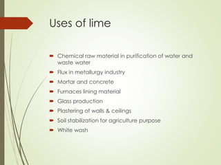 Uses of lime
 Chemical raw material in purification of water and
waste water
 Flux in metallurgy industry
 Mortar and concrete
 Furnaces lining material
 Glass production
 Plastering of walls & ceilings
 Soil stabilization for agriculture purpose
 White wash
 