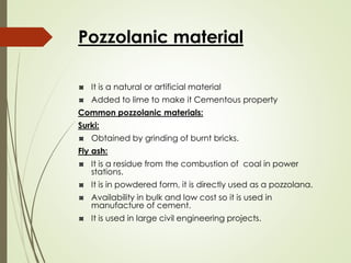 Pozzolanic material
It is a natural or artificial material
Added to lime to make it Cementous property
Common pozzolanic materials:
Surki:
Obtained by grinding of burnt bricks.
Fly ash:
It is a residue from the combustion of coal in power
stations.
It is in powdered form, it is directly used as a pozzolana.
Availability in bulk and low cost so it is used in
manufacture of cement.
It is used in large civil engineering projects.
 