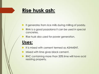 Rise husk ash:
It generates from rice mills during milling of paddy.
RHA is a good pozzolana it can be used in special
concretes.
Rise husk also used for power generation.
Uses:
It is mixed with cement termed as ASHMENT.
Mixed with lime gives black cement.
RHC containing more than 20% lime will have acid
resisting property.
 