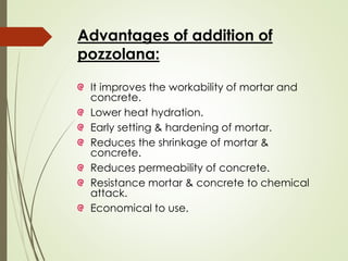 Advantages of addition of
pozzolana:
It improves the workability of mortar and
concrete.
Lower heat hydration.
Early setting & hardening of mortar.
Reduces the shrinkage of mortar &
concrete.
Reduces permeability of concrete.
Resistance mortar & concrete to chemical
attack.
Economical to use.
 