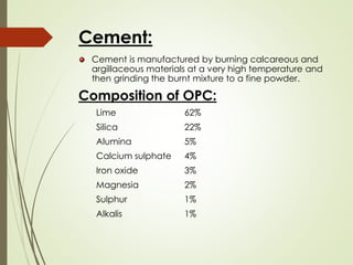 Cement:
Cement is manufactured by burning calcareous and
argillaceous materials at a very high temperature and
then grinding the burnt mixture to a fine powder.
Composition of OPC:
Lime 62%
Silica 22%
Alumina 5%
Calcium sulphate 4%
Iron oxide 3%
Magnesia 2%
Sulphur 1%
Alkalis 1%
 