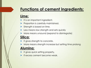 Functions of cement ingredients:
Lime:
It is an important ingredient.
Proportion is carefully maintained.
Strength is based on lime.
Less means low strength and sets quickly
More means unsound (expand to disintegrate)
Silica:
It gives strength to concrete.
More means strength increase but setting time prolong
Alumina:
It gives quick setting property.
If excess cement become weak.
 