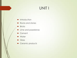 UNIT I
 Introduction
 Rocks and stones
 Bricks
 Lime and pozzolanas
 Cement
 Water
 Glass
 Ceramic products
 