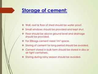 Storage of cement:
❖ Wall, roof & floor of shed should be water proof.
❖ Small windows should be provided and kept shut.
❖ Floor should be above ground level and drainage
should be provided.
❖ For 20bags cement need 1m3 space.
❖ Storing of cement for long period should be avoided.
❖ Cement stored in bulk form should be stored in silos or
air tight containers.
❖ Storing during rainy season should be avoided.
 
