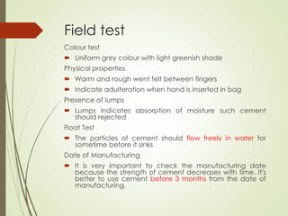 Field test
Colour test
 Uniform grey colour with light greenish shade
Physical properties
 Warm and rough went felt between fingers
 Indicate adulteration when hand is inserted in bag
Presence of lumps
 Lumps indicates absorption of moisture such cement
should rejected
Float Test
 The particles of cement should flow freely in water for
sometime before it sinks
Date of Manufacturing
 It is very important to check the manufacturing date
because the strength of cement decreases with time. It's
better to use cement before 3 months from the date of
manufacturing.
 