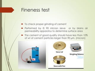 Fineness test
 To check proper grinding of cement
 Performed by IS 90 micron sieve or by blains air
permeability apparatus to determine surface area
 The cement of good quality should have less than 10%
of wt of cement particles larger than 90 µm. (micron)

 