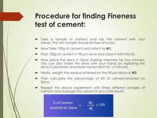 Procedure for finding Fineness
test of cement:
 Take a sample of cement and rub the cement with your
hands. The test sample should be free of lumps.
 Now Take 100g of cement and note it as W1.
 Pour 100g of cement in 90 µm sieve and close it with the lid.
 Now place the sieve in Sieve shaking machine for two minutes.
You can also shake the sieve with your hands by Agitating the
sieve in planetary and linear movements for 15 minutes.
 Nextly, weight the residue retained on the 90 µm sieve as W2.
 Then calculate the percentage of Wt of cement-retained on
Sieve.
 Repeat the above experiment with three different samples of
cement and average the values for accurate results.
 