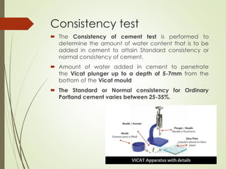 Consistency test
 The Consistency of cement test is performed to
determine the amount of water content that is to be
added in cement to attain Standard consistency or
normal consistency of cement.
 Amount of water added in cement to penetrate
the Vicat plunger up to a depth of 5-7mm from the
bottom of the Vicat mould
 The Standard or Normal consistency for Ordinary
Portland cement varies between 25-35%.
 