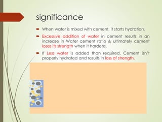significance
 When water is mixed with cement, it starts hydration.
 Excessive addition of water in cement results in an
increase in Water cement ratio & ultimately cement
loses its strength when it hardens.
 If Less water is added than required, Cement isn’t
properly hydrated and results in loss of strength.
 