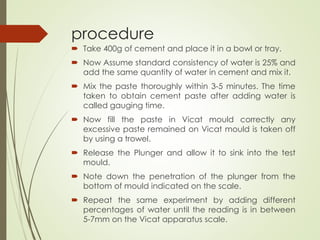 procedure
 Take 400g of cement and place it in a bowl or tray.
 Now Assume standard consistency of water is 25% and
add the same quantity of water in cement and mix it.
 Mix the paste thoroughly within 3-5 minutes. The time
taken to obtain cement paste after adding water is
called gauging time.
 Now fill the paste in Vicat mould correctly any
excessive paste remained on Vicat mould is taken off
by using a trowel.
 Release the Plunger and allow it to sink into the test
mould.
 Note down the penetration of the plunger from the
bottom of mould indicated on the scale.
 Repeat the same experiment by adding different
percentages of water until the reading is in between
5-7mm on the Vicat apparatus scale.
 
