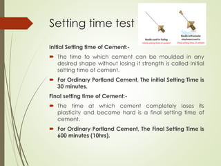 Setting time test
Initial Setting time of Cement:-
 The time to which cement can be moulded in any
desired shape without losing it strength is called Initial
setting time of cement.
 For Ordinary Portland Cement, The initial Setting Time is
30 minutes.
Final setting time of Cement:-
 The time at which cement completely loses its
plasticity and became hard is a final setting time of
cement.
 For Ordinary Portland Cement, The Final Setting Time is
600 minutes (10hrs).
 