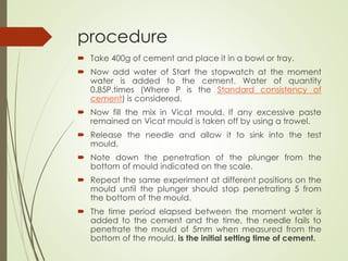 procedure
 Take 400g of cement and place it in a bowl or tray.
 Now add water of Start the stopwatch at the moment
water is added to the cement. Water of quantity
0.85P.times (Where P is the Standard consistency of
cement) is considered.
 Now fill the mix in Vicat mould. If any excessive paste
remained on Vicat mould is taken off by using a trowel.
 Release the needle and allow it to sink into the test
mould.
 Note down the penetration of the plunger from the
bottom of mould indicated on the scale.
 Repeat the same experiment at different positions on the
mould until the plunger should stop penetrating 5 from
the bottom of the mould.
 The time period elapsed between the moment water is
added to the cement and the time, the needle fails to
penetrate the mould of 5mm when measured from the
bottom of the mould, is the initial setting time of cement.
 