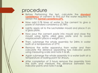 procedure
 Before Performing the test, calculate the standard
consistency of cement to find out the water required to
obtain the normal consistency(P).
 Now add 0.78 times of water to the cement to give a
paste of standard consistency (0.78P).
 Lightly apply oil to the Lechatelier mould and place it on
a glass plate.
 Now pour the cement paste into mould and close the
mould using lightly oiled glass plate and to avoid
misplacement place a weight on it.
 Then, submerge the whole assembly for 24Hrs in water
bath at a temperature of 270C
 Remove the entire apparatus from water and then
calculate the distance separating two indicator points
using measuring scale and note it as L1.
 Again submerge the whole assembly in a water bath at a
temperature of boiling point for 3hours.
 After completion of 3 hours remove the assembly from
the bath and measure the distance between two
indicator points and note it as L2.
 