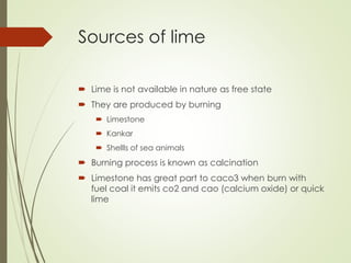 Sources of lime
 Lime is not available in nature as free state
 They are produced by burning
 Limestone
 Kankar
 Shellls of sea animals
 Burning process is known as calcination
 Limestone has great part to caco3 when burn with
fuel coal it emits co2 and cao (calcium oxide) or quick
lime
 
