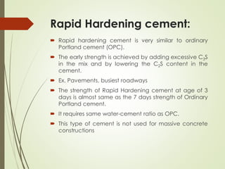 Rapid Hardening cement:
 Rapid hardening cement is very similar to ordinary
Portland cement (OPC).
 The early strength is achieved by adding excessive C3S
in the mix and by lowering the C2S content in the
cement.
 Ex. Pavements, busiest roadways
 The strength of Rapid Hardening cement at age of 3
days is almost same as the 7 days strength of Ordinary
Portland cement.
 It requires same water-cement ratio as OPC.
 This type of cement is not used for massive concrete
constructions
 