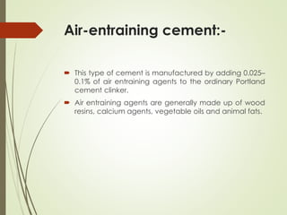 Air-entraining cement:-
 This type of cement is manufactured by adding 0.025–
0.1% of air entraining agents to the ordinary Portland
cement clinker.
 Air entraining agents are generally made up of wood
resins, calcium agents, vegetable oils and animal fats.
 