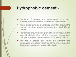 Hydrophobic cement:-
 This type of cement is manufactured by grinding
ordinary Portland cement clinker with stearic acid.
 These acids forms as a water repellent film around the
cement particle which increases the shelf life of
cement.
 The formed around each grain of cement reduces the
rate of deterioration of the cement during long
storage, transport, or under unfavourable conditions.
 The film is broken out when the cement and
aggregate are mixed together at the mixer exposing
the cement particles for normal hydration.
 