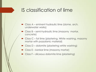 IS classification of lime
 Class A – eminent hydraulic lime (dome, arch,
underwater works)
 Class B – semi-hydraulic lime (masonry mortar,
concrete)
 Class C – fat lime (plastering. White washing, masonry
mortar with pozzolanic material)
 Class D – dolomite (plastering white washing)
 Class E – kankar lime (masonry mortar)
 Class F – siliceous dolomite lime (plastering)
 