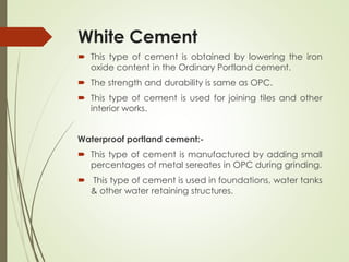 White Cement
 This type of cement is obtained by lowering the iron
oxide content in the Ordinary Portland cement.
 The strength and durability is same as OPC.
 This type of cement is used for joining tiles and other
interior works.
Waterproof portland cement:-
 This type of cement is manufactured by adding small
percentages of metal sereates in OPC during grinding.
 This type of cement is used in foundations, water tanks
& other water retaining structures.
 