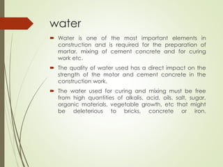 water
 Water is one of the most important elements in
construction and is required for the preparation of
mortar, mixing of cement concrete and for curing
work etc.
 The quality of water used has a direct impact on the
strength of the motor and cement concrete in the
construction work.
 The water used for curing and mixing must be free
from high quantities of alkalis, acid, oils, salt, sugar,
organic materials, vegetable growth, etc that might
be deleterious to bricks, concrete or iron.
 