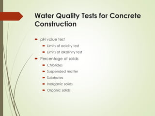 Water Quality Tests for Concrete
Construction
 pH value test
 Limits of acidity test
 Limits of alkalinity test
 Percentage of solids
 Chlorides
 Suspended matter
 Sulphates
 Inorganic solids
 Organic solids
 