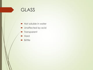 GLASS
 Not soluble in water
 Unaffected by acid
 Transparent
 Hard
 Brittle
 
