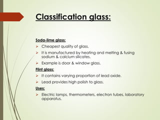 Classification glass:
Soda-lime glass:
➢ Cheapest quality of glass.
➢ It is manufactured by heating and melting & fusing
sodium & calcium silicates.
➢ Example is door & window glass.
Flint glass:
➢ It contains varying proportion of lead oxide.
➢ Lead provides high polish to glass.
Uses:
➢ Electric lamps, thermometers, electron tubes, laboratory
apparatus.
 