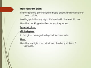 Heat resistant glass:
Manufactured Elimination of basic oxides and inclusion of
boron oxide.
Melting point is very high. It is heated in the electric arc.
Used for cooking utensiles, laboratory wares.
Types of glass:
Gluted glass:
In this glass corrugation is provided one side.
Uses:
Used for sky light roof, windows of railway stations &
factories.
 