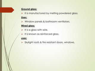 Ground glass:
➢ It is manufactured by melting powdered glass.
Uses:
➢ Window panels & bathroom ventilators.
Wired glass:
➢ It is a glass with wire.
➢ It is known as reinforced glass.
uses:
➢ Skylight roofs & fire resistant doors, windows.
 