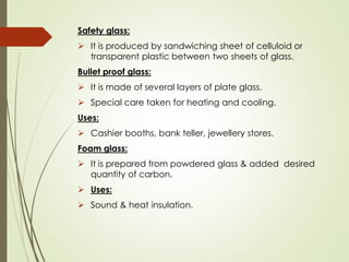 Safety glass:
➢ It is produced by sandwiching sheet of celluloid or
transparent plastic between two sheets of glass.
Bullet proof glass:
➢ It is made of several layers of plate glass.
➢ Special care taken for heating and cooling.
Uses:
➢ Cashier booths, bank teller, jewellery stores.
Foam glass:
➢ It is prepared from powdered glass & added desired
quantity of carbon.
➢ Uses:
➢ Sound & heat insulation.
 