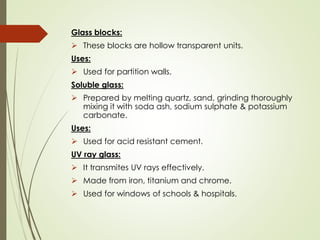 Glass blocks:
➢ These blocks are hollow transparent units.
Uses:
➢ Used for partition walls.
Soluble glass:
➢ Prepared by melting quartz, sand, grinding thoroughly
mixing it with soda ash, sodium sulphate & potassium
carbonate.
Uses:
➢ Used for acid resistant cement.
UV ray glass:
➢ It transmites UV rays effectively.
➢ Made from iron, titanium and chrome.
➢ Used for windows of schools & hospitals.
 