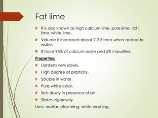 Fat lime
It is also known as high calcium lime, pure lime, rich
lime, white lime.
Volume is increased about 2-2.5times when added to
water.
It have 95% of calcium oxide and 5% impurities.
Properties:
Hardens very slowly.
High degree of plasticity.
Soluble in water.
Pure white color.
Sets slowly in presence of air
Slakes vigorously.
Uses: mortar, plastering, white washing
 