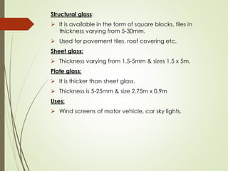 Structural glass:
➢ It is available in the form of square blocks, tiles in
thickness varying from 5-30mm.
➢ Used for pavement tiles, roof covering etc.
Sheet glass:
➢ Thickness varying from 1.5-5mm & sizes 1.5 x 5m.
Plate glass:
➢ It is thicker than sheet glass.
➢ Thickness is 5-25mm & size 2.75m x 0.9m
Uses:
➢ Wind screens of motor vehicle, car sky lights.
 