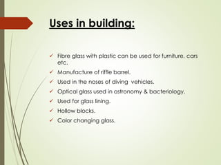 Uses in building:
✓ Fibre glass with plastic can be used for furniture, cars
etc.
✓ Manufacture of riffle barrel.
✓ Used in the noses of diving vehicles.
✓ Optical glass used in astronomy & bacteriology.
✓ Used for glass lining.
✓ Hollow blocks.
✓ Color changing glass.
 