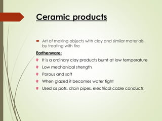 Ceramic products
 Art of making objects with clay and similar materials
by treating with fire
Earthenware:
It is a ordinary clay products burnt at low temperature
Low mechanical strength
Porous and soft
When glazed it becomes water tight
Used as pots, drain pipes, electrical cable conducts
 