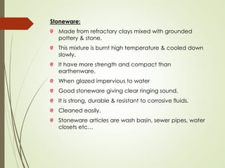Stoneware:
Made from refractory clays mixed with grounded
pottery & stone.
This mixture is burnt high temperature & cooled down
slowly.
It have more strength and compact than
earthenware.
When glazed impervious to water
Good stoneware giving clear ringing sound.
It is strong, durable & resistant to corrosive fluids.
Cleaned easily.
Stoneware articles are wash basin, sewer pipes, water
closets etc…
 