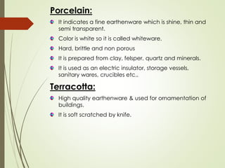 Porcelain:
It indicates a fine earthenware which is shine, thin and
semi transparent.
Color is white so it is called whiteware.
Hard, brittle and non porous
It is prepared from clay, felsper, quartz and minerals.
It is used as an electric insulator, storage vessels,
sanitary wares, crucibles etc..
Terracotta:
High quality earthenware & used for ornamentation of
buildings.
It is soft scratched by knife.
 