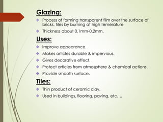 Glazing:
Process of forming transparent film over the surface of
bricks, tiles by burning at high temerature
Thickness about 0.1mm-0.2mm.
Uses:
Improve appearance.
Makes articles durable & impervious.
Gives decorative effect.
Protect articles from atmosphere & chemical actions.
Provide smooth surface.
Tiles:
Thin product of ceramic clay.
Used in buildings, flooring, paving, etc….
 