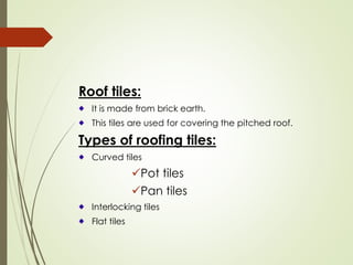 Roof tiles:
It is made from brick earth.
This tiles are used for covering the pitched roof.
Types of roofing tiles:
Curved tiles
✓Pot tiles
✓Pan tiles
Interlocking tiles
Flat tiles
 
