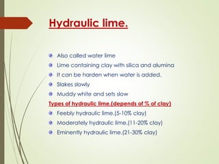 Hydraulic lime.
Also called water lime
Lime containing clay with silica and alumina
It can be harden when water is added.
Slakes slowly
Muddy white and sets slow
Types of hydraulic lime.(depends of % of clay)
Feebly hydraulic lime.(5-10% clay)
Moderately hydraulic lime.(11-20% clay)
Eminently hydraulic lime.(21-30% clay)
 