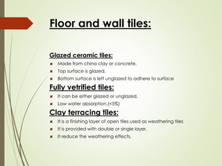 Floor and wall tiles:
Glazed ceramic tiles:
Made from china clay or concrete.
Top surface is glazed.
Bottom surface is left unglazed to adhere to surface
Fully vetrified tiles:
It can be either glazed or unglazed.
Low water absorption.(<5%)
Clay terracing tiles:
It is a finishing layer of open tiles used as weathering tiles
It is provided with double or single layer.
It reduce the weathering effects.
 