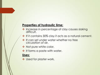Properties of hydraulic lime:
❖ Increase in percentage of clay causes slaking
difficult.
❖ If it contains 30% clay it acts as a natural cement.
❖ It can set under water whether no free
circulation of air.
❖ Not pure white color.
❖ It forms a paste with water.
Uses:
❖ Used for plaster work.
 