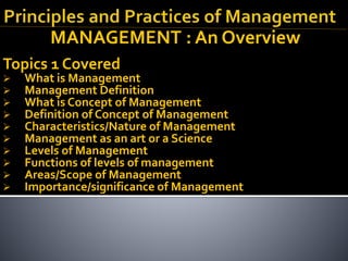 MANAGEMENT : An Overview
Topics 1 Covered
 What is Management
 Management Definition
 What is Concept of Management
 Definition of Concept of Management
 Characteristics/Nature of Management
 Management as an art or a Science
 Levels of Management
 Functions of levels of management
 Areas/Scope of Management
 Importance/significance of Management
 