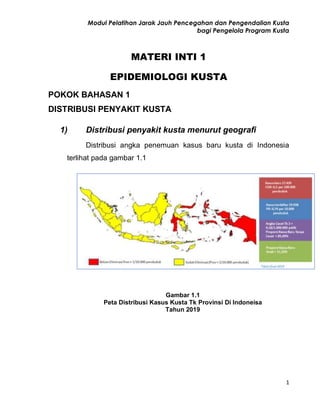 Modul Pelatihan Jarak Jauh Pencegahan dan Pengendalian Kusta
bagi Pengelola Program Kusta
1
MATERI INTI 1
EPIDEMIOLOGI KUSTA
POKOK BAHASAN 1
DISTRIBUSI PENYAKIT KUSTA
1) Distribusi penyakit kusta menurut geografi
Distribusi angka penemuan kasus baru kusta di Indonesia
terlihat pada gambar 1.1
Gambar 1.1
Peta Distribusi Kasus Kusta Tk Provinsi Di Indoneisa
Tahun 2019
 